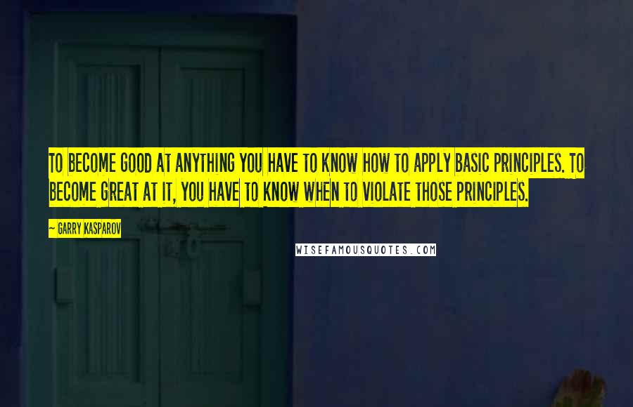 Garry Kasparov Quotes: To become good at anything you have to know how to apply basic principles. To become great at it, you have to know when to violate those principles.