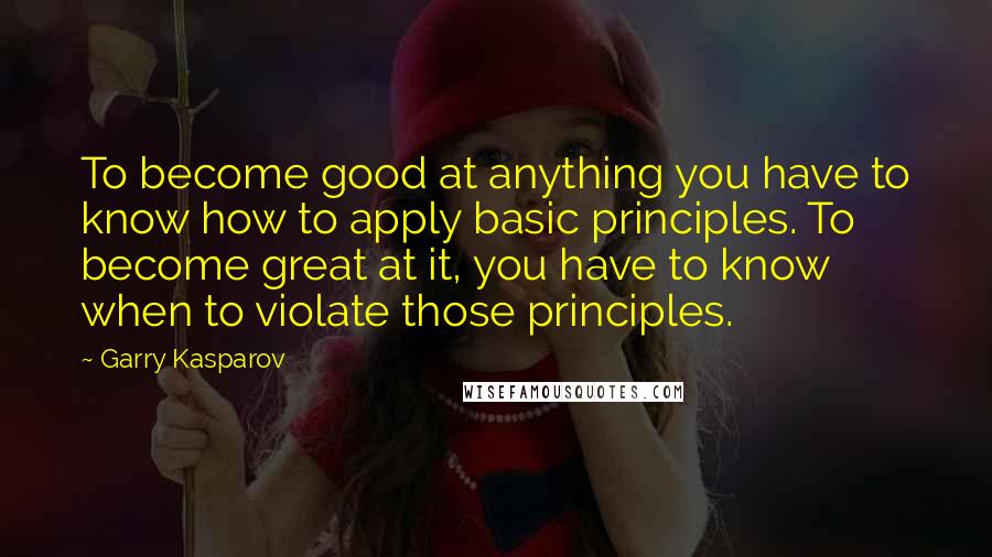 Garry Kasparov Quotes: To become good at anything you have to know how to apply basic principles. To become great at it, you have to know when to violate those principles.