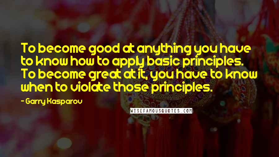 Garry Kasparov Quotes: To become good at anything you have to know how to apply basic principles. To become great at it, you have to know when to violate those principles.
