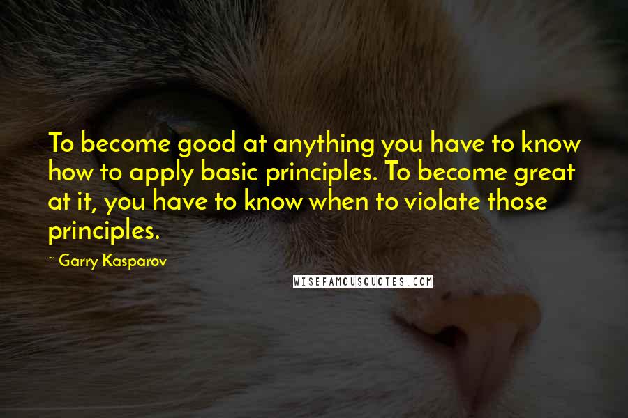 Garry Kasparov Quotes: To become good at anything you have to know how to apply basic principles. To become great at it, you have to know when to violate those principles.