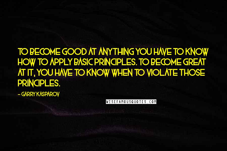 Garry Kasparov Quotes: To become good at anything you have to know how to apply basic principles. To become great at it, you have to know when to violate those principles.
