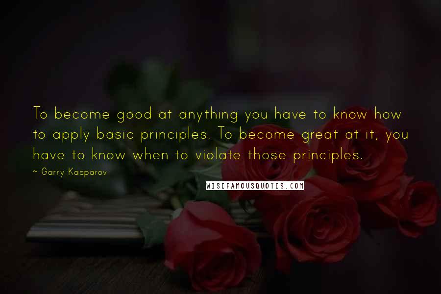 Garry Kasparov Quotes: To become good at anything you have to know how to apply basic principles. To become great at it, you have to know when to violate those principles.