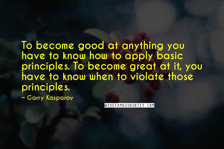 Garry Kasparov Quotes: To become good at anything you have to know how to apply basic principles. To become great at it, you have to know when to violate those principles.