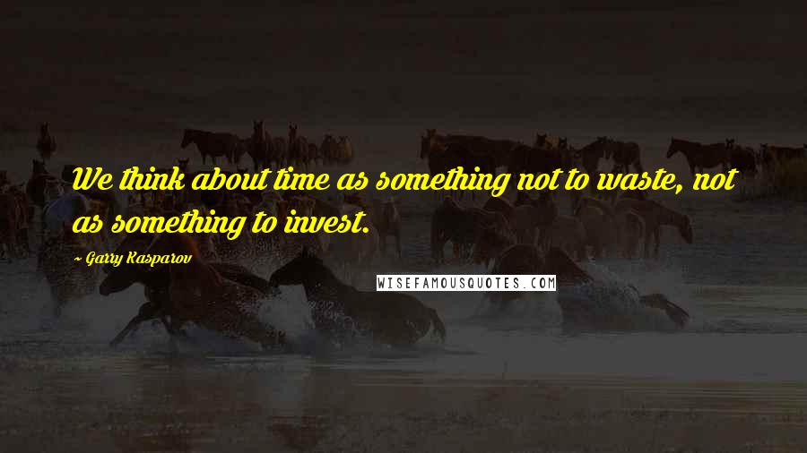 Garry Kasparov Quotes: We think about time as something not to waste, not as something to invest.