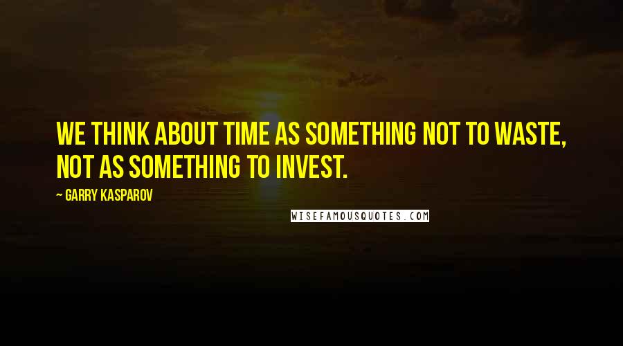 Garry Kasparov Quotes: We think about time as something not to waste, not as something to invest.