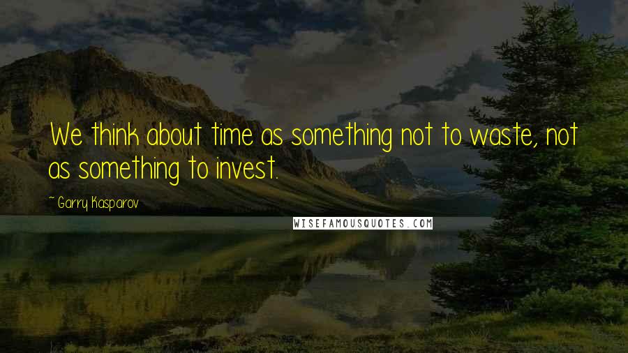 Garry Kasparov Quotes: We think about time as something not to waste, not as something to invest.