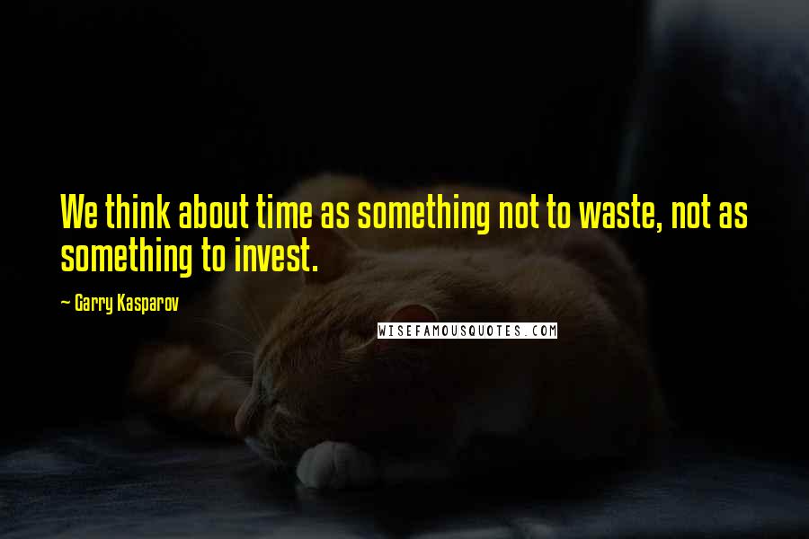 Garry Kasparov Quotes: We think about time as something not to waste, not as something to invest.