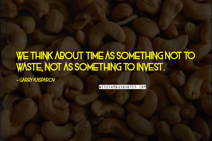 Garry Kasparov Quotes: We think about time as something not to waste, not as something to invest.