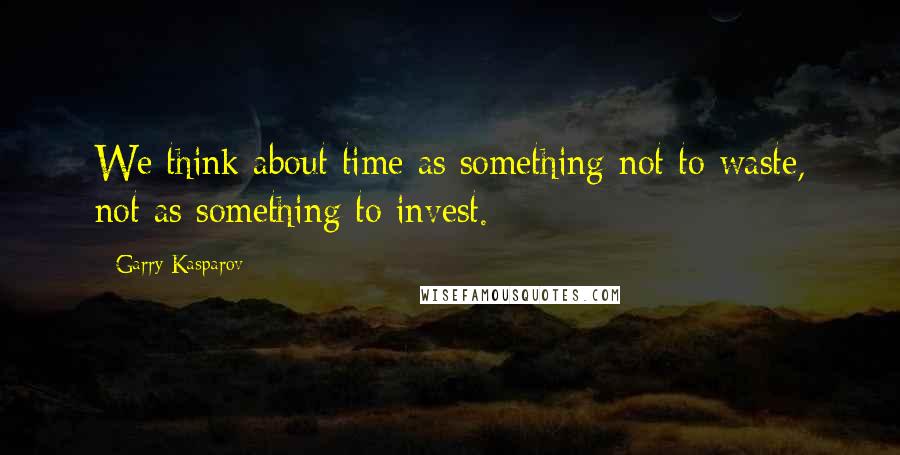 Garry Kasparov Quotes: We think about time as something not to waste, not as something to invest.