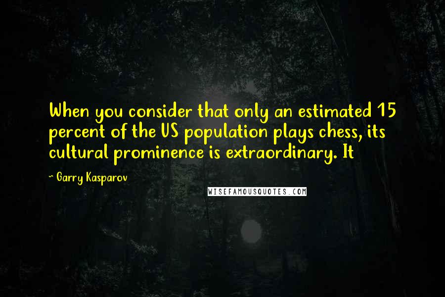 Garry Kasparov Quotes: When you consider that only an estimated 15 percent of the US population plays chess, its cultural prominence is extraordinary. It