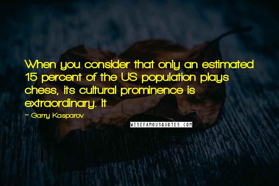 Garry Kasparov Quotes: When you consider that only an estimated 15 percent of the US population plays chess, its cultural prominence is extraordinary. It