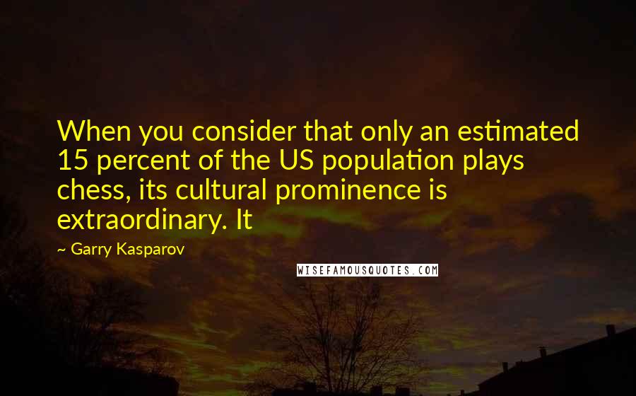 Garry Kasparov Quotes: When you consider that only an estimated 15 percent of the US population plays chess, its cultural prominence is extraordinary. It