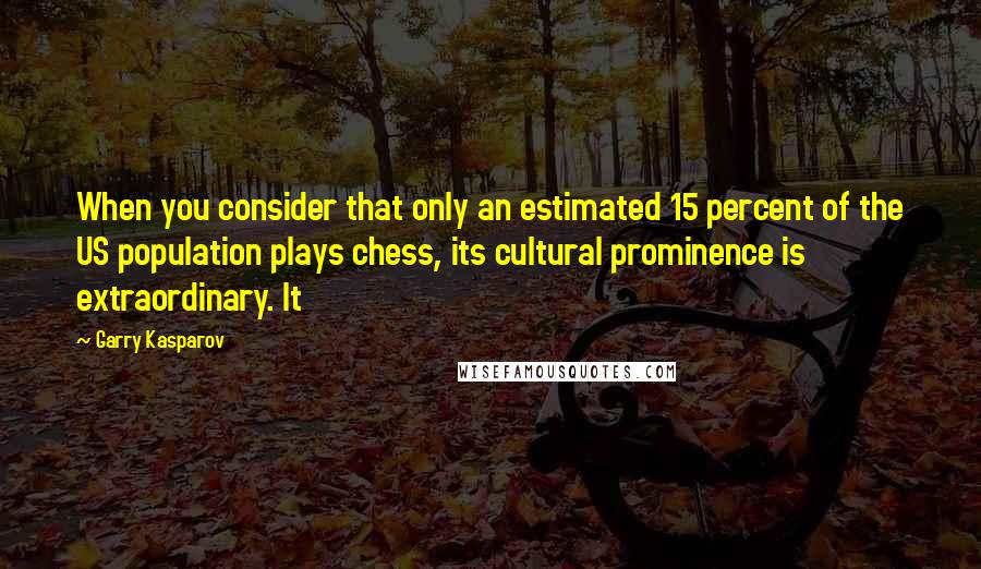 Garry Kasparov Quotes: When you consider that only an estimated 15 percent of the US population plays chess, its cultural prominence is extraordinary. It