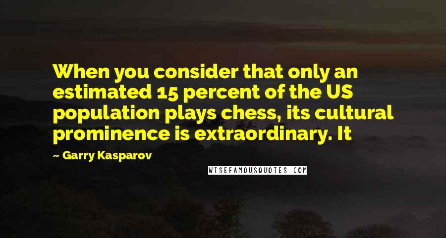 Garry Kasparov Quotes: When you consider that only an estimated 15 percent of the US population plays chess, its cultural prominence is extraordinary. It