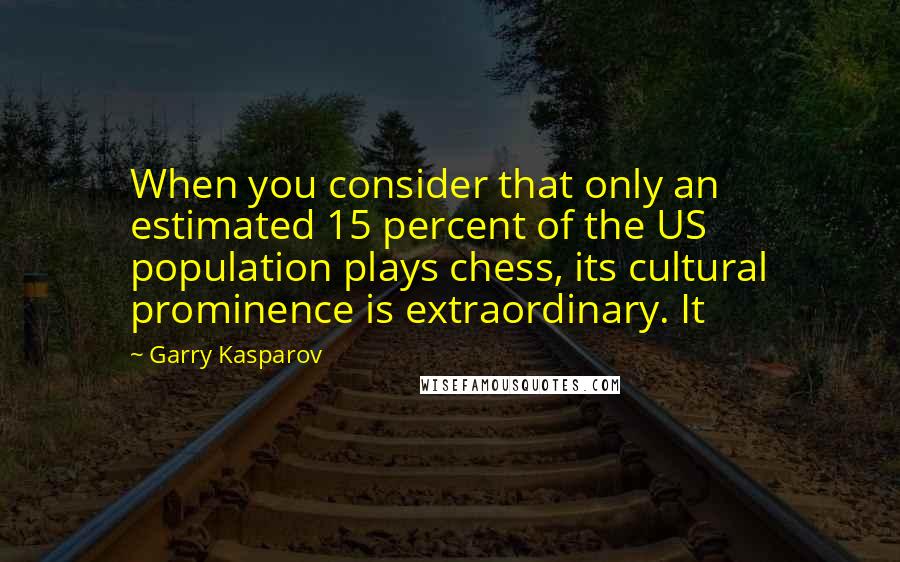 Garry Kasparov Quotes: When you consider that only an estimated 15 percent of the US population plays chess, its cultural prominence is extraordinary. It