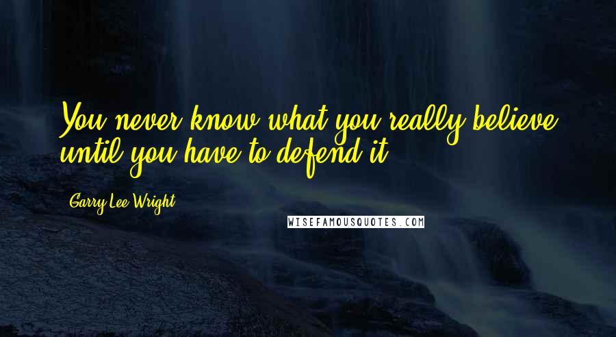 Garry Lee Wright Quotes: You never know what you really believe until you have to defend it.
