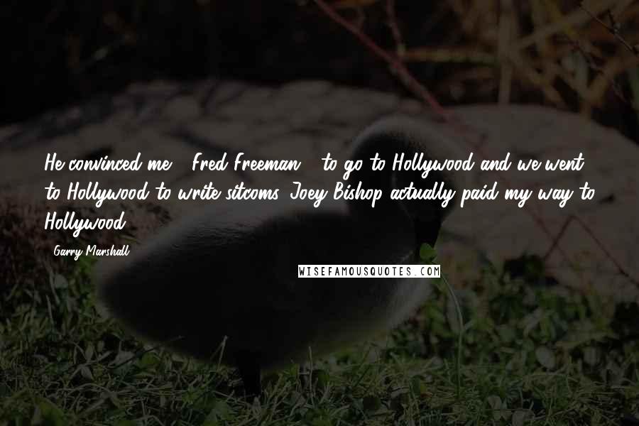 Garry Marshall Quotes: He convinced me - Fred Freeman - to go to Hollywood and we went to Hollywood to write sitcoms. Joey Bishop actually paid my way to Hollywood.