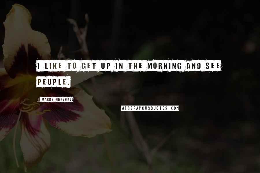 Garry Marshall Quotes: I like to get up in the morning and see people.