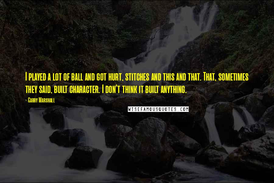 Garry Marshall Quotes: I played a lot of ball and got hurt, stitches and this and that. That, sometimes they said, built character. I don't think it built anything.