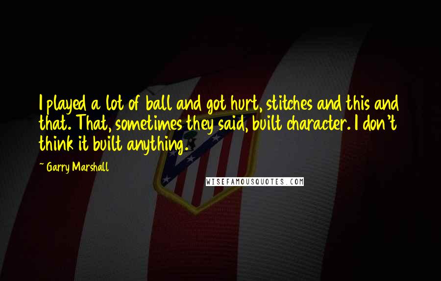 Garry Marshall Quotes: I played a lot of ball and got hurt, stitches and this and that. That, sometimes they said, built character. I don't think it built anything.