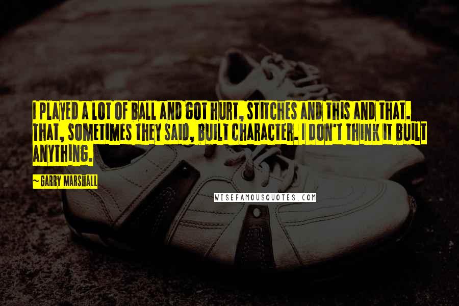 Garry Marshall Quotes: I played a lot of ball and got hurt, stitches and this and that. That, sometimes they said, built character. I don't think it built anything.