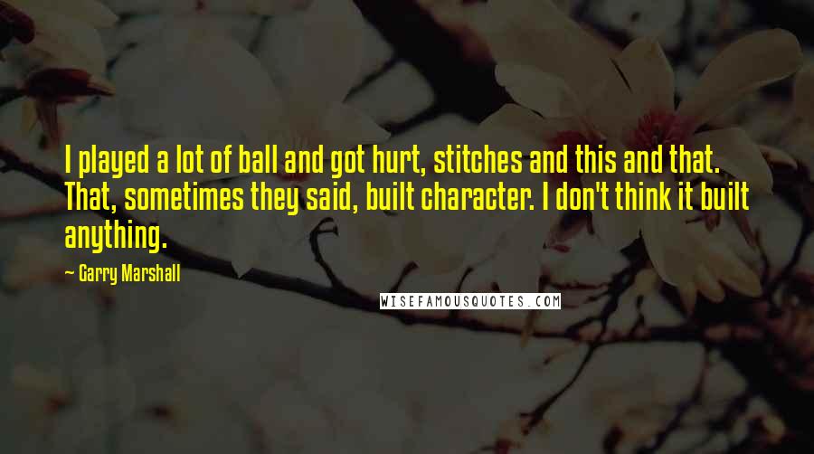 Garry Marshall Quotes: I played a lot of ball and got hurt, stitches and this and that. That, sometimes they said, built character. I don't think it built anything.