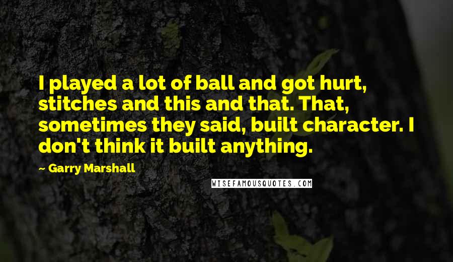 Garry Marshall Quotes: I played a lot of ball and got hurt, stitches and this and that. That, sometimes they said, built character. I don't think it built anything.