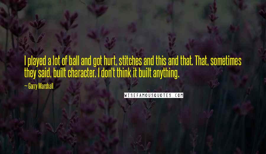 Garry Marshall Quotes: I played a lot of ball and got hurt, stitches and this and that. That, sometimes they said, built character. I don't think it built anything.