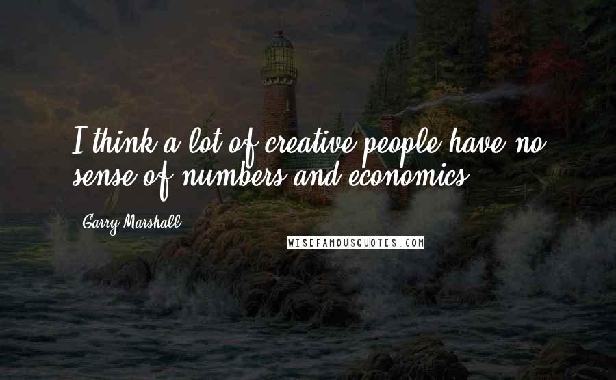 Garry Marshall Quotes: I think a lot of creative people have no sense of numbers and economics.