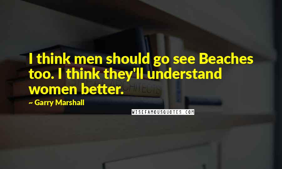 Garry Marshall Quotes: I think men should go see Beaches too. I think they'll understand women better.
