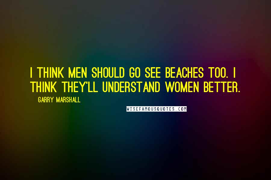 Garry Marshall Quotes: I think men should go see Beaches too. I think they'll understand women better.