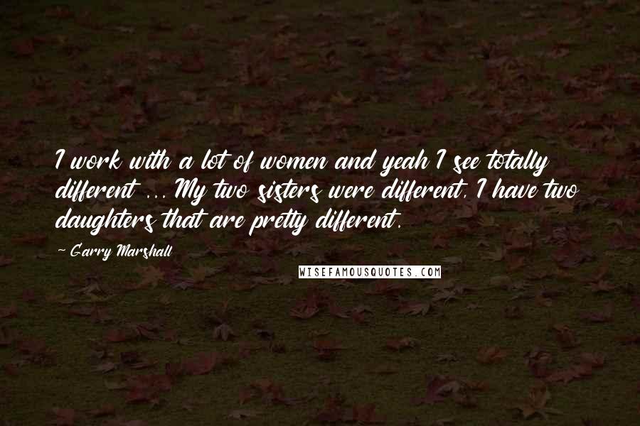 Garry Marshall Quotes: I work with a lot of women and yeah I see totally different ... My two sisters were different, I have two daughters that are pretty different.