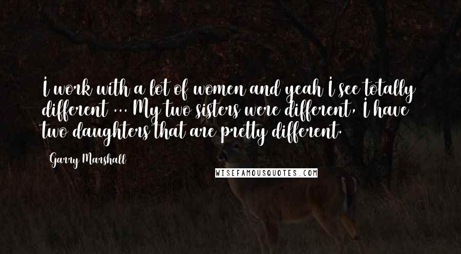 Garry Marshall Quotes: I work with a lot of women and yeah I see totally different ... My two sisters were different, I have two daughters that are pretty different.