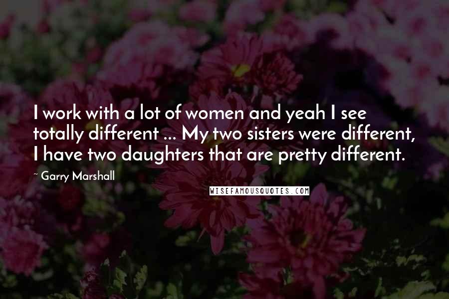Garry Marshall Quotes: I work with a lot of women and yeah I see totally different ... My two sisters were different, I have two daughters that are pretty different.