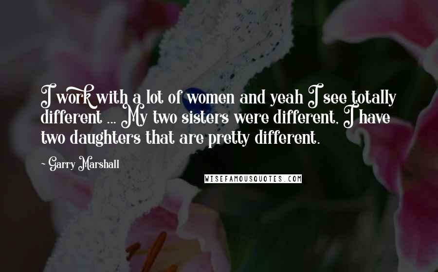 Garry Marshall Quotes: I work with a lot of women and yeah I see totally different ... My two sisters were different, I have two daughters that are pretty different.