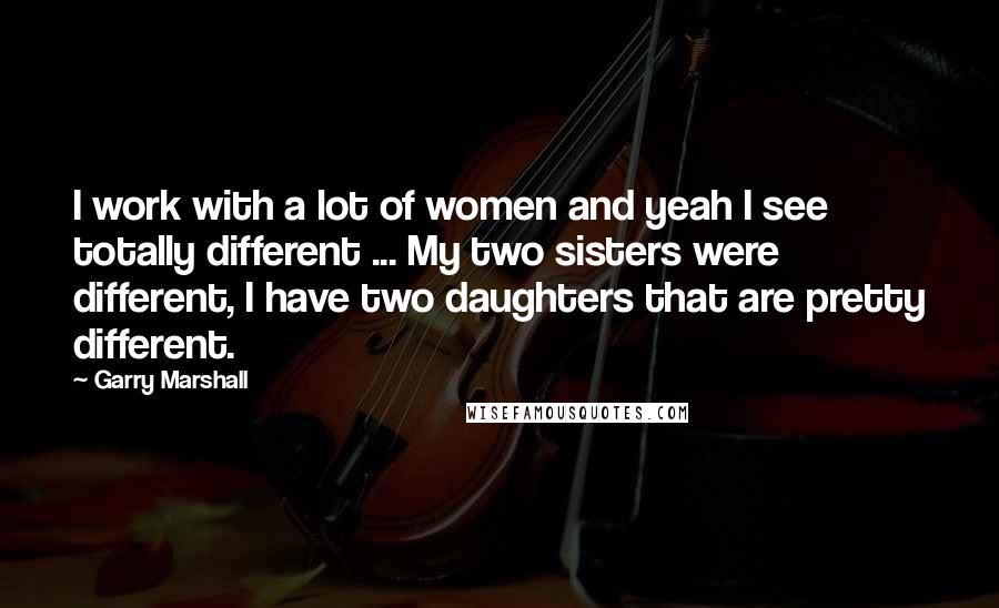 Garry Marshall Quotes: I work with a lot of women and yeah I see totally different ... My two sisters were different, I have two daughters that are pretty different.