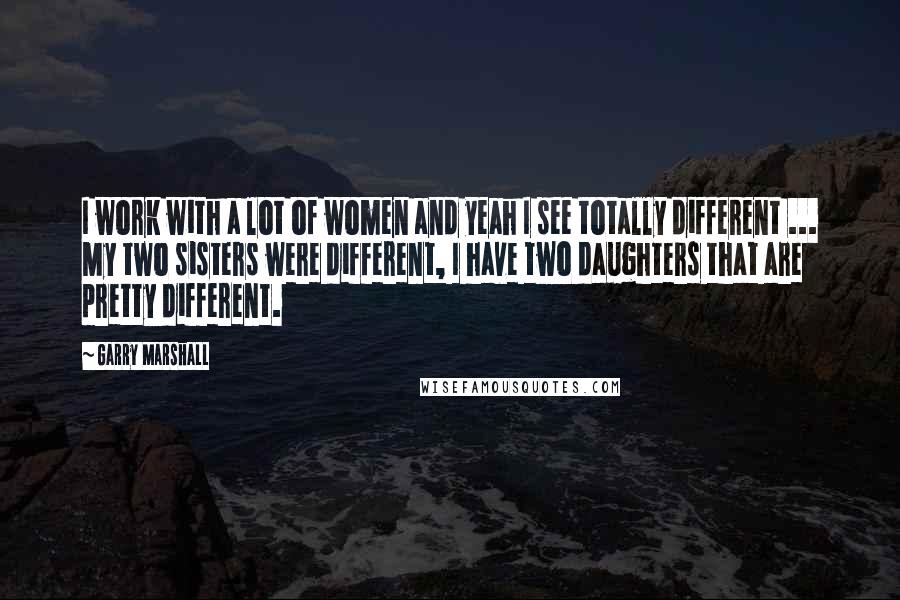 Garry Marshall Quotes: I work with a lot of women and yeah I see totally different ... My two sisters were different, I have two daughters that are pretty different.