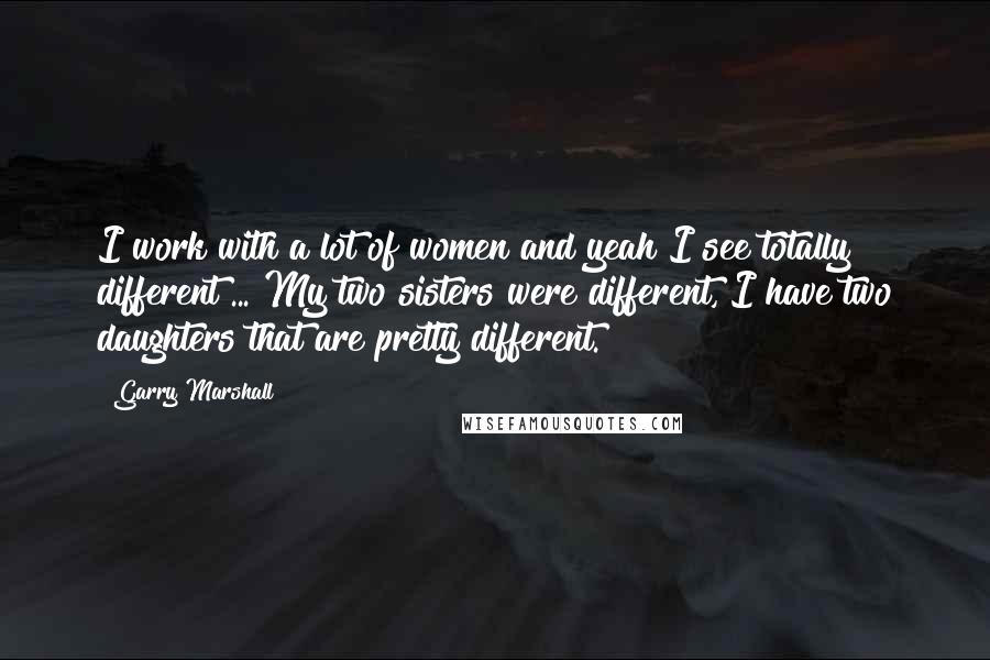 Garry Marshall Quotes: I work with a lot of women and yeah I see totally different ... My two sisters were different, I have two daughters that are pretty different.