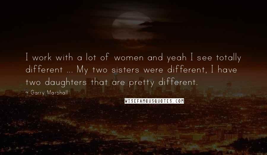 Garry Marshall Quotes: I work with a lot of women and yeah I see totally different ... My two sisters were different, I have two daughters that are pretty different.