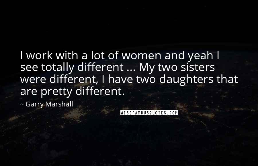 Garry Marshall Quotes: I work with a lot of women and yeah I see totally different ... My two sisters were different, I have two daughters that are pretty different.