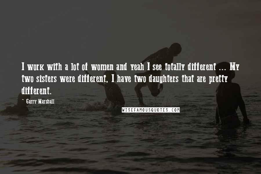 Garry Marshall Quotes: I work with a lot of women and yeah I see totally different ... My two sisters were different, I have two daughters that are pretty different.