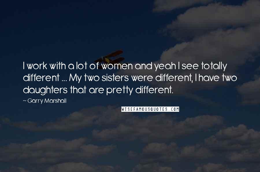 Garry Marshall Quotes: I work with a lot of women and yeah I see totally different ... My two sisters were different, I have two daughters that are pretty different.