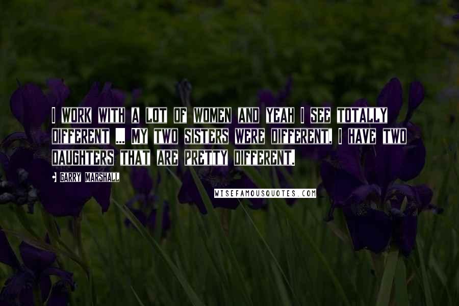 Garry Marshall Quotes: I work with a lot of women and yeah I see totally different ... My two sisters were different, I have two daughters that are pretty different.