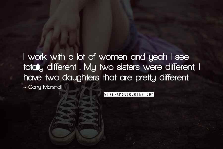 Garry Marshall Quotes: I work with a lot of women and yeah I see totally different ... My two sisters were different, I have two daughters that are pretty different.