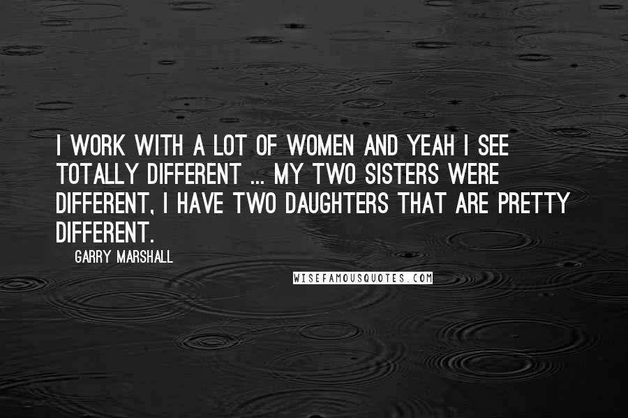 Garry Marshall Quotes: I work with a lot of women and yeah I see totally different ... My two sisters were different, I have two daughters that are pretty different.