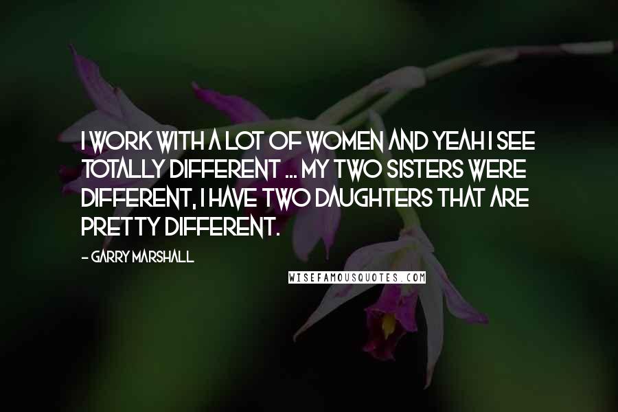 Garry Marshall Quotes: I work with a lot of women and yeah I see totally different ... My two sisters were different, I have two daughters that are pretty different.