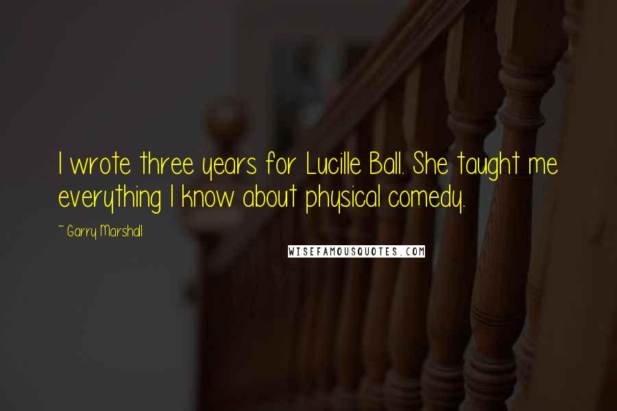 Garry Marshall Quotes: I wrote three years for Lucille Ball. She taught me everything I know about physical comedy.