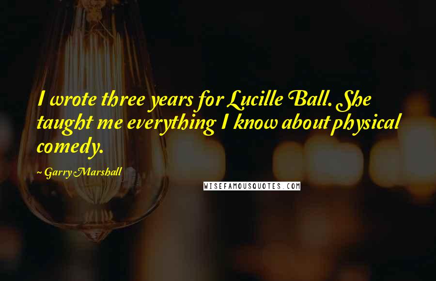 Garry Marshall Quotes: I wrote three years for Lucille Ball. She taught me everything I know about physical comedy.