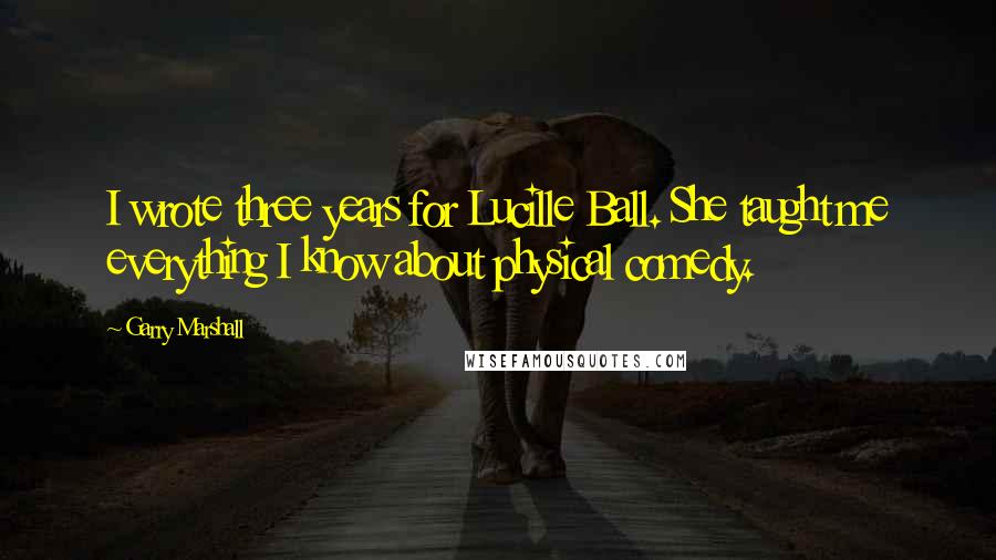 Garry Marshall Quotes: I wrote three years for Lucille Ball. She taught me everything I know about physical comedy.