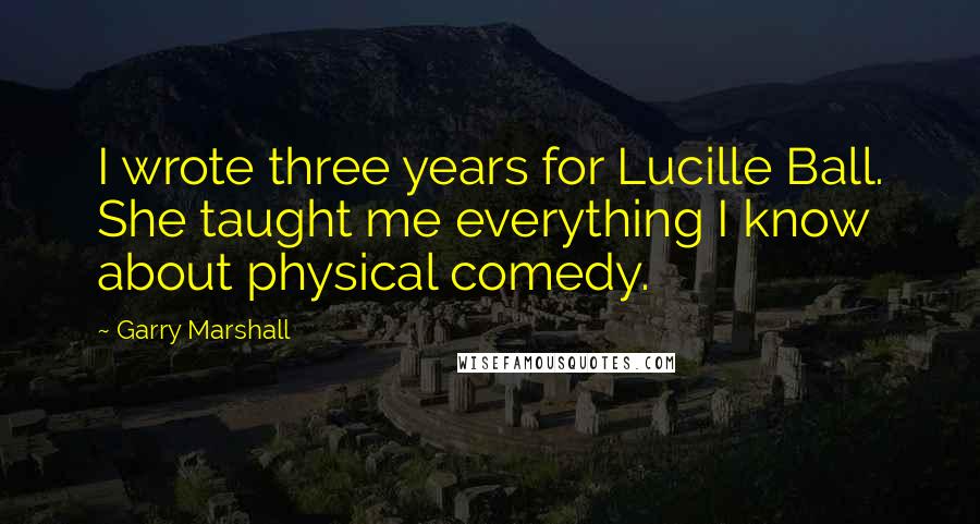 Garry Marshall Quotes: I wrote three years for Lucille Ball. She taught me everything I know about physical comedy.